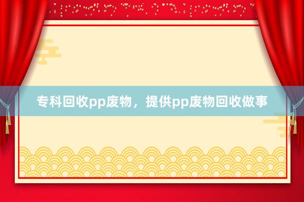 专科回收pp废物，提供pp废物回收做事