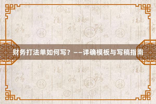 财务打法单如何写？——详确模板与写稿指南